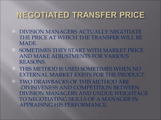 DIVISION MANAGERS ACTUALLY NEGOTIATE THE PRICE AT WHICH THE TRANSFER WILL BE MADE. SOMETIMES THEY START WITH MARKET PRICE AND MAKE ADJUSTMENTS FOR VARIOUS REASONS. THIS METHOD IS USED SOMETIMES WHEN NO EXTERNAL MARKET EXISTS FOR THE PRODUCT. TWO DRAWBACKS OF THIS METHOD ARE -DIVISIVENESS AND COMPETITION BETWEEN DIVISION MANAGERS AND UNDUE WEIGHTAGE TO NEGOTIATING SKILLS OF A MANAGER IN APPRAISING HIS PERFORMANCE. 