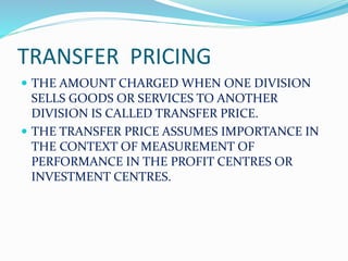 TRANSFER PRICING
 THE AMOUNT CHARGED WHEN ONE DIVISION
SELLS GOODS OR SERVICES TO ANOTHER
DIVISION IS CALLED TRANSFER PRICE.
 THE TRANSFER PRICE ASSUMES IMPORTANCE IN
THE CONTEXT OF MEASUREMENT OF
PERFORMANCE IN THE PROFIT CENTRES OR
INVESTMENT CENTRES.
 
