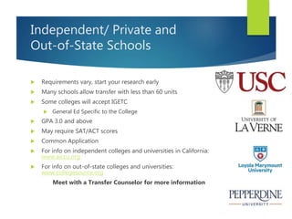 Independent/ Private and
Out-of-State Schools
 Requirements vary, start your research early
 Many schools allow transfer with less than 60 units
 Some colleges will accept IGETC
 General Ed Specific to the College
 GPA 3.0 and above
 May require SAT/ACT scores
 Common Application
 For info on independent colleges and universities in California:
www.aiccu.org
 For info on out-of-state colleges and universities:
www.collegesource.org
Meet with a Transfer Counselor for more information
 
