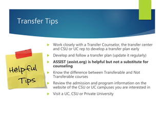 Transfer Tips
 Work closely with a Transfer Counselor, the transfer center
and CSU or UC rep to develop a transfer plan early
 Develop and follow a transfer plan (update it regularly)
 ASSIST (assist.org) is helpful but not a substitute for
counseling
 Know the difference between Transferable and Not
Transferable courses
 Review the admission and program information on the
website of the CSU or UC campuses you are interested in
 Visit a UC, CSU or Private University
 