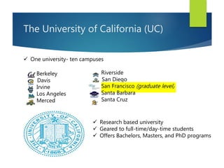 The University of California (UC)
Riverside
San Diego
San Francisco (graduate level)
Santa Barbara
Santa Cruz
Berkeley
Davis
Irvine
Los Angeles
Merced
 One university- ten campuses
 Research based university
 Geared to full-time/day-time students
 Offers Bachelors, Masters, and PhD programs
 