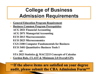 What does “Restricted Access” mean?You have been admitted to the University of Central Florida, NOT to the College of Business.  	The College of Business is a “Restricted Access” college.  To officially be admitted to the College of Business, students MUST complete all of the General Education Program Requirements, all Business Common Program Prerequisites, Gordon Rule Requirement, CLAST, and have an overall minimum 2.0 GPA or higher. 