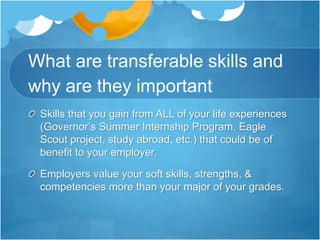 What are transferable skills and
why are they important
Skills that you gain from ALL of your life experiences
(Governor’s Summer Internship Program, Eagle
Scout project, study abroad, etc.) that could be of
benefit to your employer.
Employers value your soft skills, strengths, &
competencies more than your major of your grades.
 