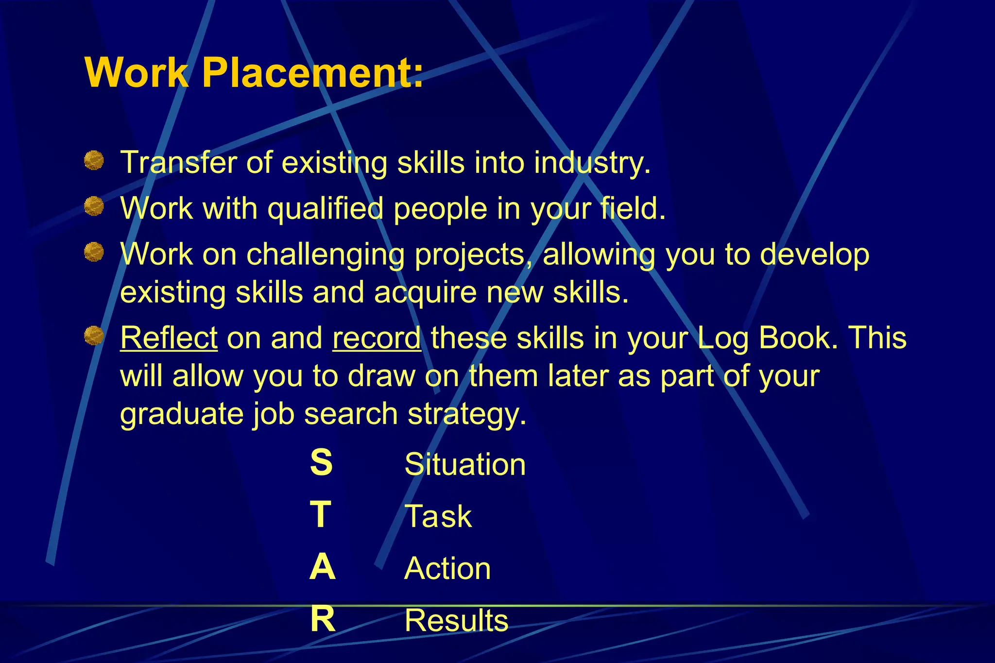 Work Placement:
Transfer of existing skills into industry.
Work with qualified people in your field.
Work on challenging projects, allowing you to develop
existing skills and acquire new skills.
Reflect on and record these skills in your Log Book. This
will allow you to draw on them later as part of your
graduate job search strategy.
S Situation
T Task
A Action
R Results
 