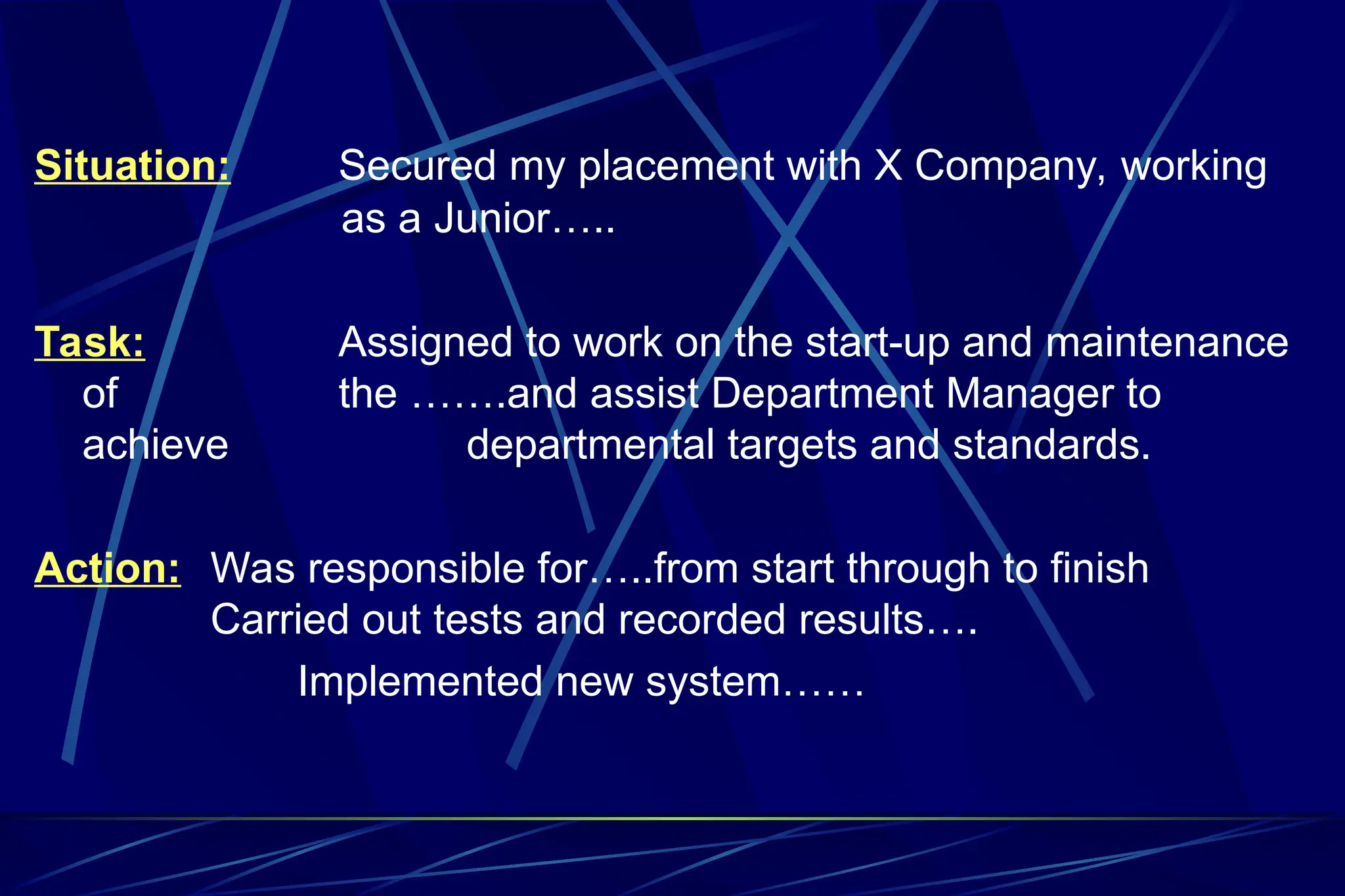 Situation: Secured my placement with X Company, working
as a Junior…..
Task: Assigned to work on the start-up and maintenance
of the …….and assist Department Manager to
achieve departmental targets and standards.
Action: Was responsible for…..from start through to finish
Carried out tests and recorded results….
Implemented new system……
 