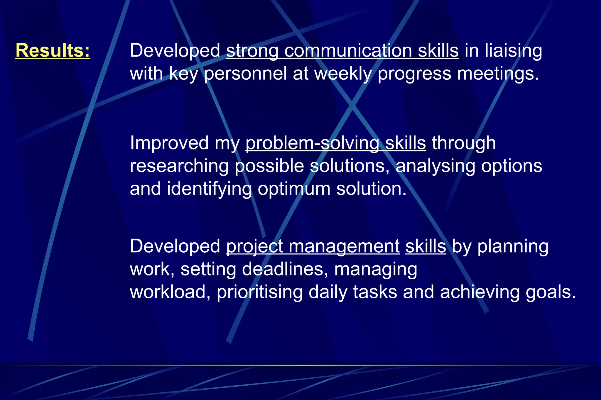 Results: Developed strong communication skills in liaising
with key personnel at weekly progress meetings.
Improved my problem-solving skills through
researching possible solutions, analysing options
and identifying optimum solution.
Developed project management skills by planning
work, setting deadlines, managing
workload, prioritising daily tasks and achieving goals.
 