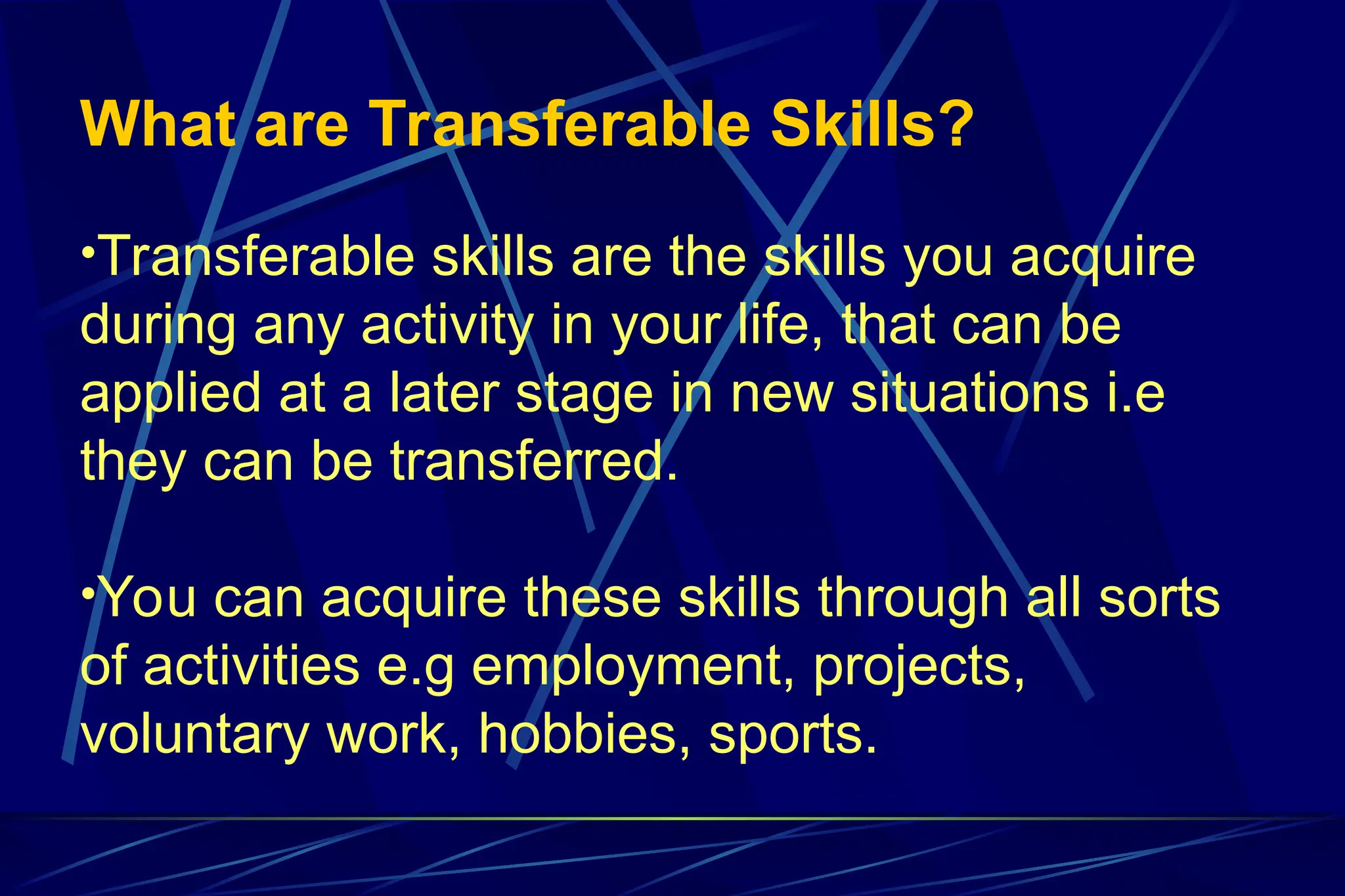 What are Transferable Skills?
•Transferable skills are the skills you acquire
during any activity in your life, that can be
applied at a later stage in new situations i.e
they can be transferred.
•You can acquire these skills through all sorts
of activities e.g employment, projects,
voluntary work, hobbies, sports.
 