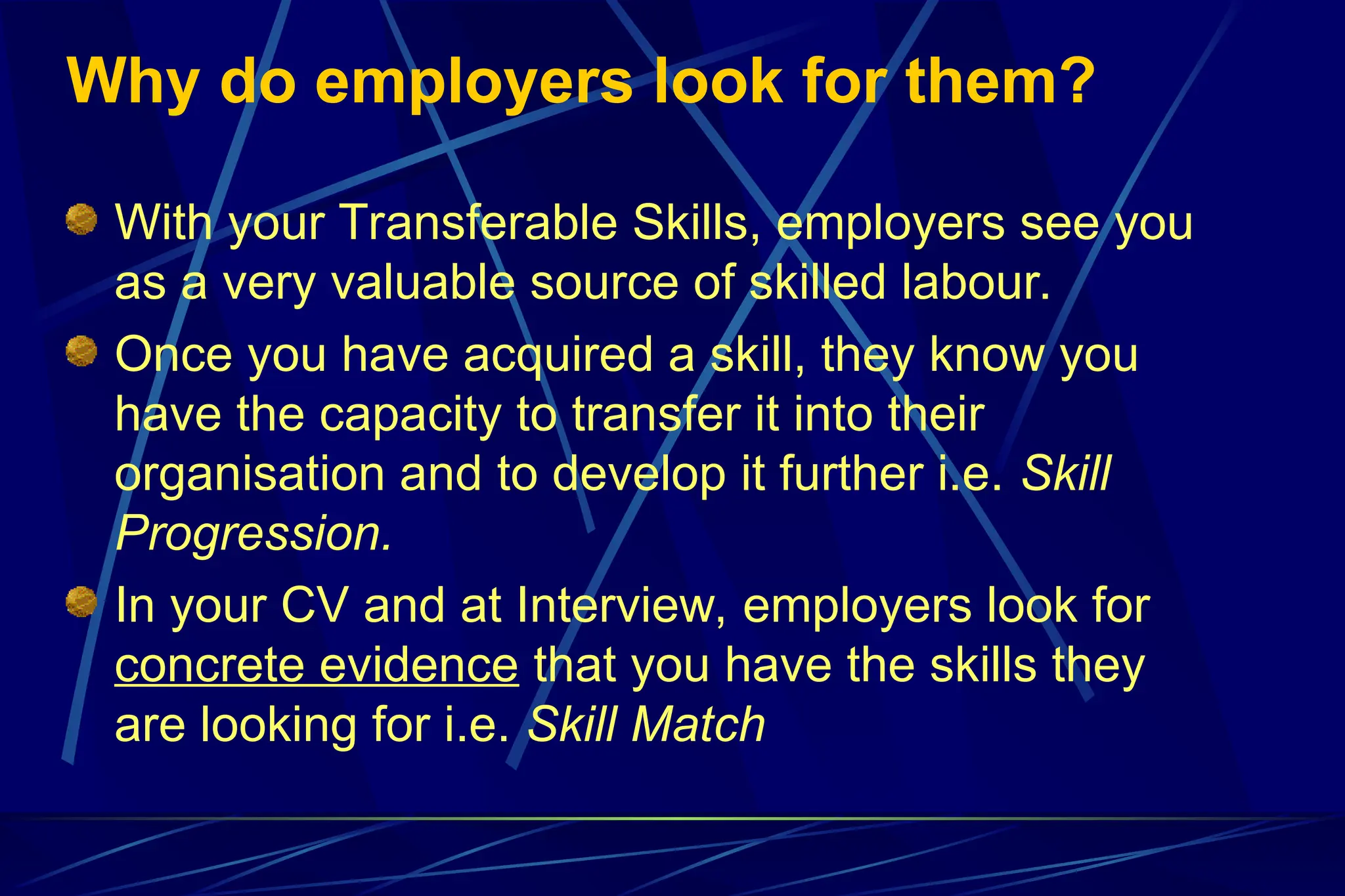 Why do employers look for them?
With your Transferable Skills, employers see you
as a very valuable source of skilled labour.
Once you have acquired a skill, they know you
have the capacity to transfer it into their
organisation and to develop it further i.e. Skill
Progression.
In your CV and at Interview, employers look for
concrete evidence that you have the skills they
are looking for i.e. Skill Match
 