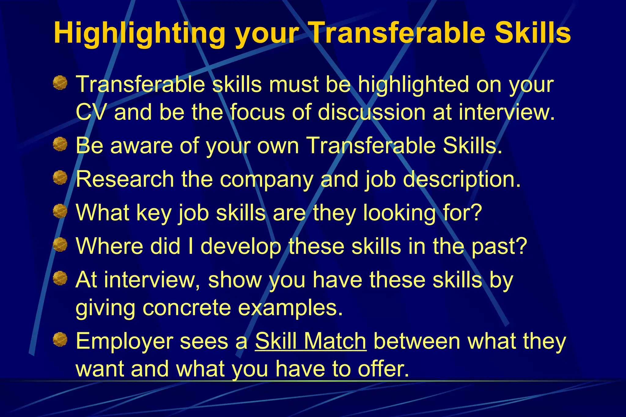 Highlighting your Transferable Skills
Transferable skills must be highlighted on your
CV and be the focus of discussion at interview.
Be aware of your own Transferable Skills.
Research the company and job description.
What key job skills are they looking for?
Where did I develop these skills in the past?
At interview, show you have these skills by
giving concrete examples.
Employer sees a Skill Match between what they
want and what you have to offer.
 