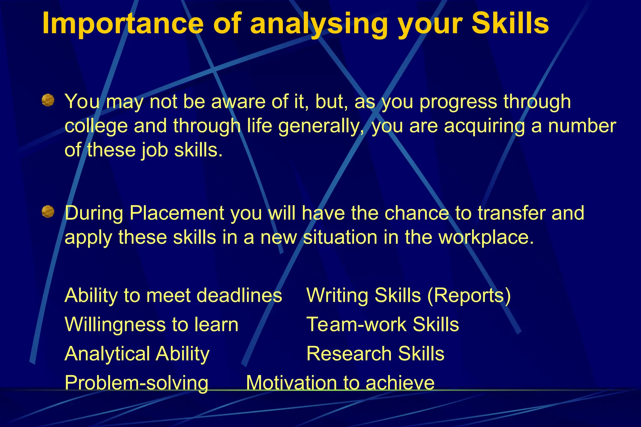 Importance of analysing your Skills
You may not be aware of it, but, as you progress through
college and through life generally, you are acquiring a number
of these job skills.
During Placement you will have the chance to transfer and
apply these skills in a new situation in the workplace.
Ability to meet deadlines Writing Skills (Reports)
Willingness to learn Team-work Skills
Analytical Ability Research Skills
Problem-solving Motivation to achieve
 