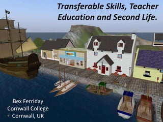 Transferable Skills, Teacher Education and Second Life. Bex Ferriday Cornwall College Cornwall, UK 