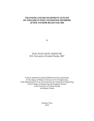 TRANSFER AND DEVELOPMENT LENGTH
OF STRANDS IN POST-TENSIONED MEMBERS
AFTER ANCHOR HEAD FAILURE
by
ELIE ATALLAH EL ZGHAYAR
B.S. University of Central Florida, 2007
A thesis submitted in partial fulfillment of the requirements
for the degree of Master of Science of Civil Engineering
in the Department of Civil, Environmental, & Construction Engineering
in the College of Engineering and Computer Science
at the University of Central Florida
in Orlando, Florida
Summer Term
2010
 