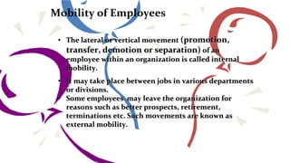 Mobility of Employees
• The lateral or vertical movement (promotion,
transfer, demotion or separation) of an
employee within an organization is called internal
mobility.
• It may take place between jobs in various departments
or divisions.
• Some employees may leave the organization for
reasons such as better prospects, retirement,
terminations etc. Such movements are known as
external mobility.
 