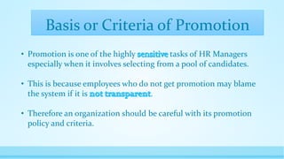 Basis or Criteria of Promotion
• Promotion is one of the highly tasks of HR Managers
especially when it involves selecting from a pool of candidates.
• This is because employees who do not get promotion may blame
the system if it is .
• Therefore an organization should be careful with its promotion
policy and criteria.
 