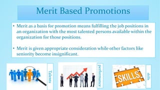Merit Based Promotions
• Merit as a basis for promotion means fulfilling the job positions in
an organization with the most talented persons available within the
organization for those positions.
• Merit is given appropriate consideration while other factors like
seniority become insignificant.
Talents
performance
skills
 