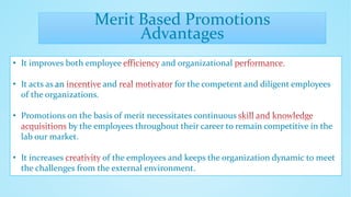 Merit Based Promotions
Advantages
• It improves both employee and organizational
• It acts as an and for the competent and diligent employees
of the organizations.
• Promotions on the basis of merit necessitates continuous
by the employees throughout their career to remain competitive in the
lab our market.
• It increases of the employees and keeps the organization dynamic to meet
the challenges from the external environment.
 