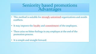 Seniority based promotions
Advantages
• This method is suitable for organizations and avoids
conflicts.
• It may improve the and of the employees.
• There arise no bitter feelings in any employee at the end of the
promotion process.
• It is simple and straight forward.
 
