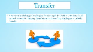 Transfer
• A horizontal shifting of employees from one job to another without any job
related increase in the pay, benefits and status of the employees is called a
transfer.
 
