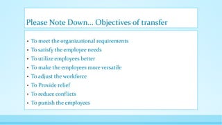 Please Note Down… Objectives of transfer
• To meet the organizational requirements
• To satisfy the employee needs
• To utilize employees better
• To make the employees more versatile
• To adjust the workforce
• To Provide relief
• To reduce conflicts
• To punish the employees
 
