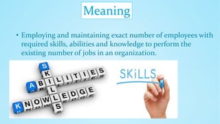 Meaning
• Employing and maintaining exact number of employees with
required skills, abilities and knowledge to perform the
existing number of jobs in an organization.
 
