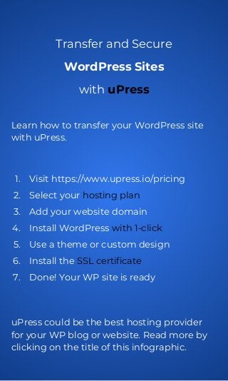 Transfer and Secure
WordPress Sites
with uPress
Learn how to transfer your WordPress site
with uPress.
1. Visit https://www.upress.io/pricing
2. Select your hosting plan
3. Add your website domain
4. Install WordPress with 1-click
5. Use a theme or custom design
6. Install the SSL certificate
7. Done! Your WP site is ready
uPress could be the best hosting provider
for your WP blog or website. Read more by
clicking on the title of this infographic.
 