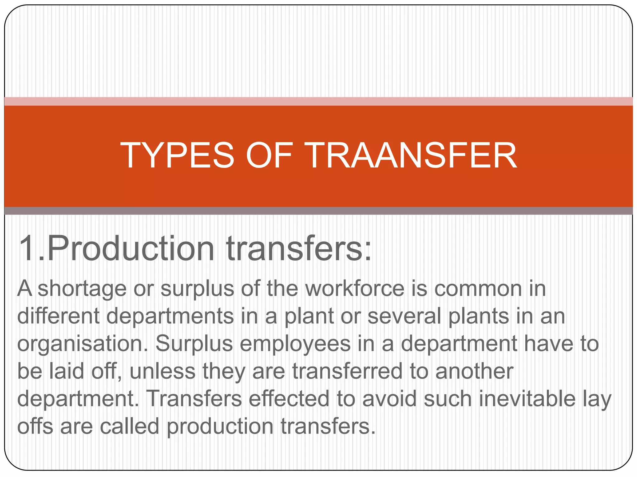 TYPES OF TRAANSFER

1.Production transfers:
A shortage or surplus of the workforce is common in
different departments in a plant or several plants in an
organisation. Surplus employees in a department have to
be laid off, unless they are transferred to another
department. Transfers effected to avoid such inevitable lay
offs are called production transfers.
 