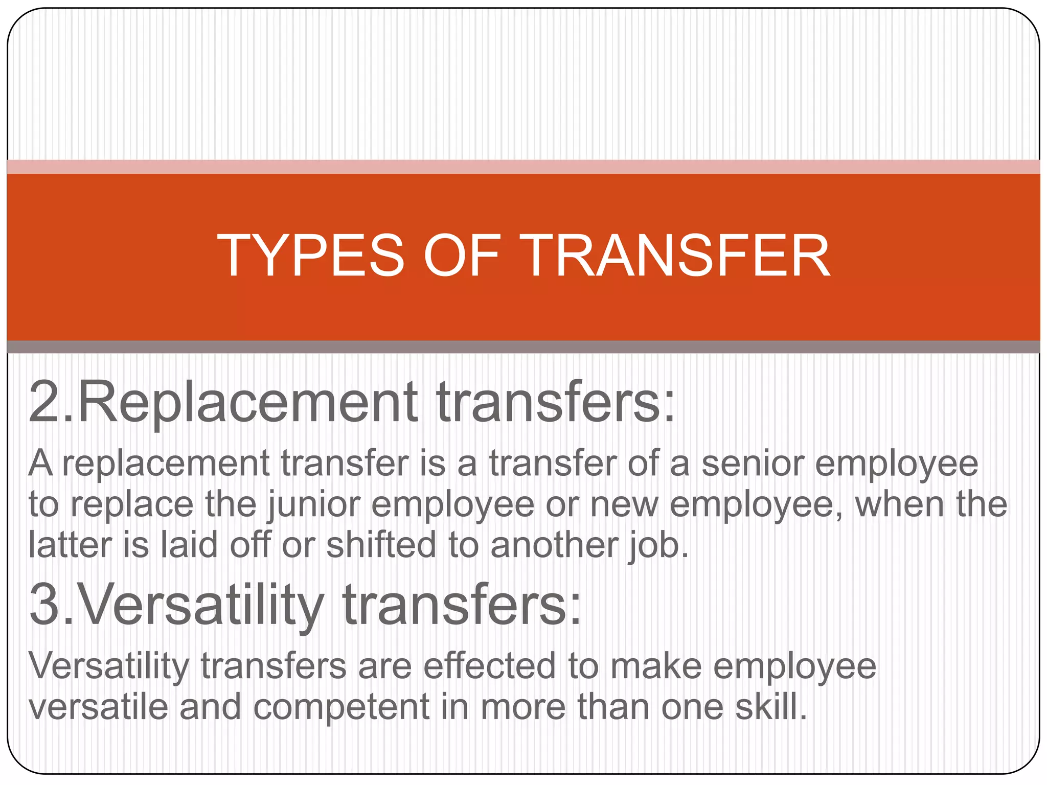 TYPES OF TRANSFER

2.Replacement transfers:
A replacement transfer is a transfer of a senior employee
to replace the junior employee or new employee, when the
latter is laid off or shifted to another job.
3.Versatility transfers:
Versatility transfers are effected to make employee
versatile and competent in more than one skill.
 