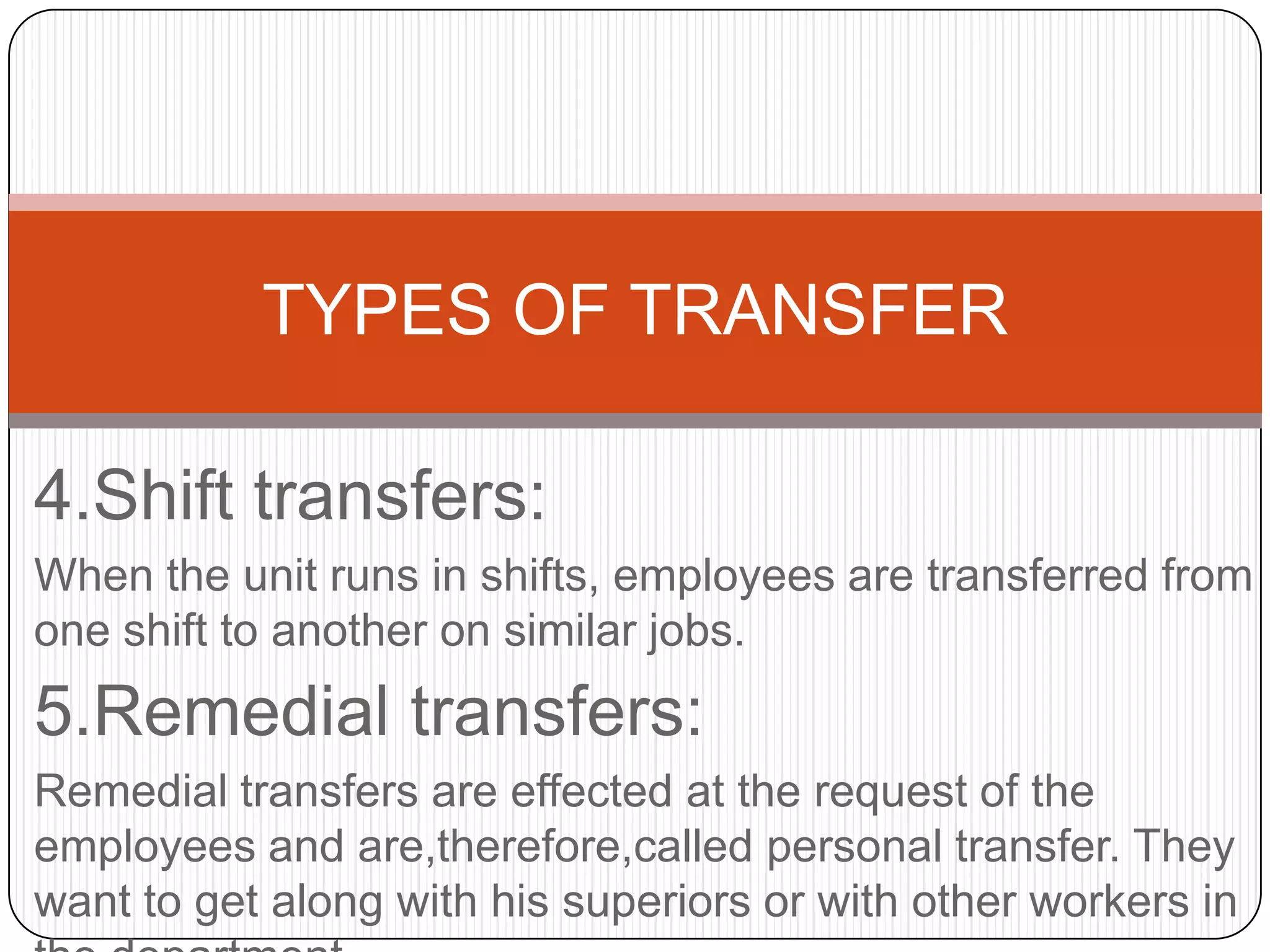 TYPES OF TRANSFER

4.Shift transfers:
When the unit runs in shifts, employees are transferred from
one shift to another on similar jobs.
5.Remedial transfers:
Remedial transfers are effected at the request of the
employees and are,therefore,called personal transfer. They
want to get along with his superiors or with other workers in
 