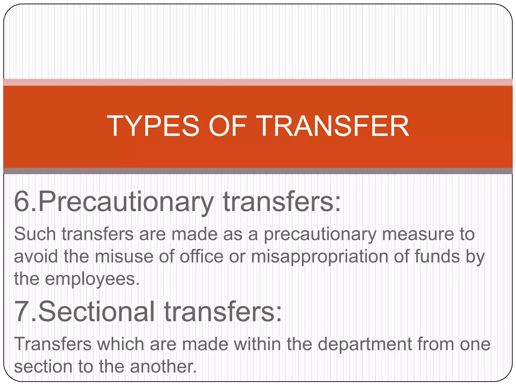 TYPES OF TRANSFER

6.Precautionary transfers:
Such transfers are made as a precautionary measure to
avoid the misuse of office or misappropriation of funds by
the employees.
7.Sectional transfers:
Transfers which are made within the department from one
section to the another.
 
