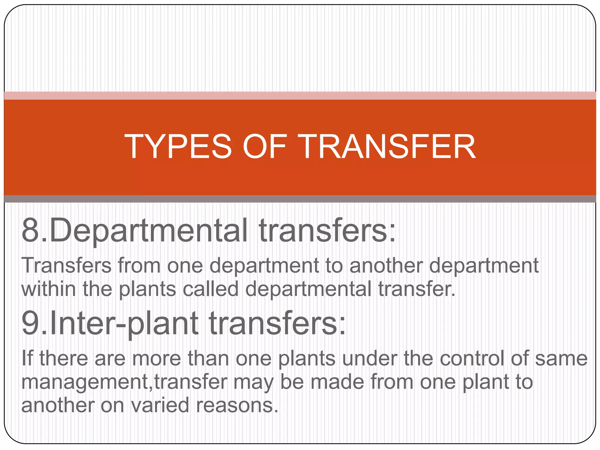 TYPES OF TRANSFER

8.Departmental transfers:
Transfers from one department to another department
within the plants called departmental transfer.
9.Inter-plant transfers:
If there are more than one plants under the control of same
management,transfer may be made from one plant to
another on varied reasons.
 