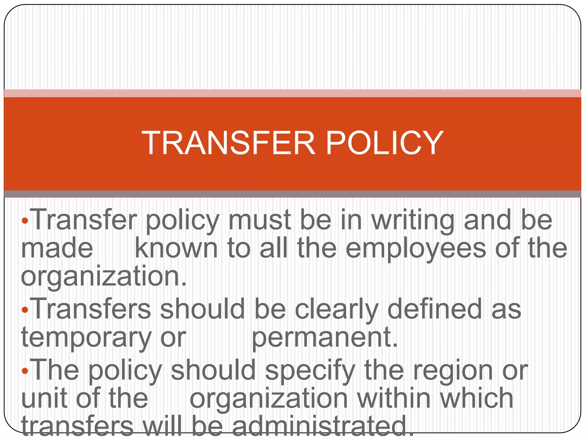 TRANSFER POLICY

•Transfer policy must be in writing and be
made known to all the employees of the
organization.
•Transfers should be clearly defined as
temporary or       permanent.
•The policy should specify the region or
unit of the organization within which
transfers will be administrated.
 