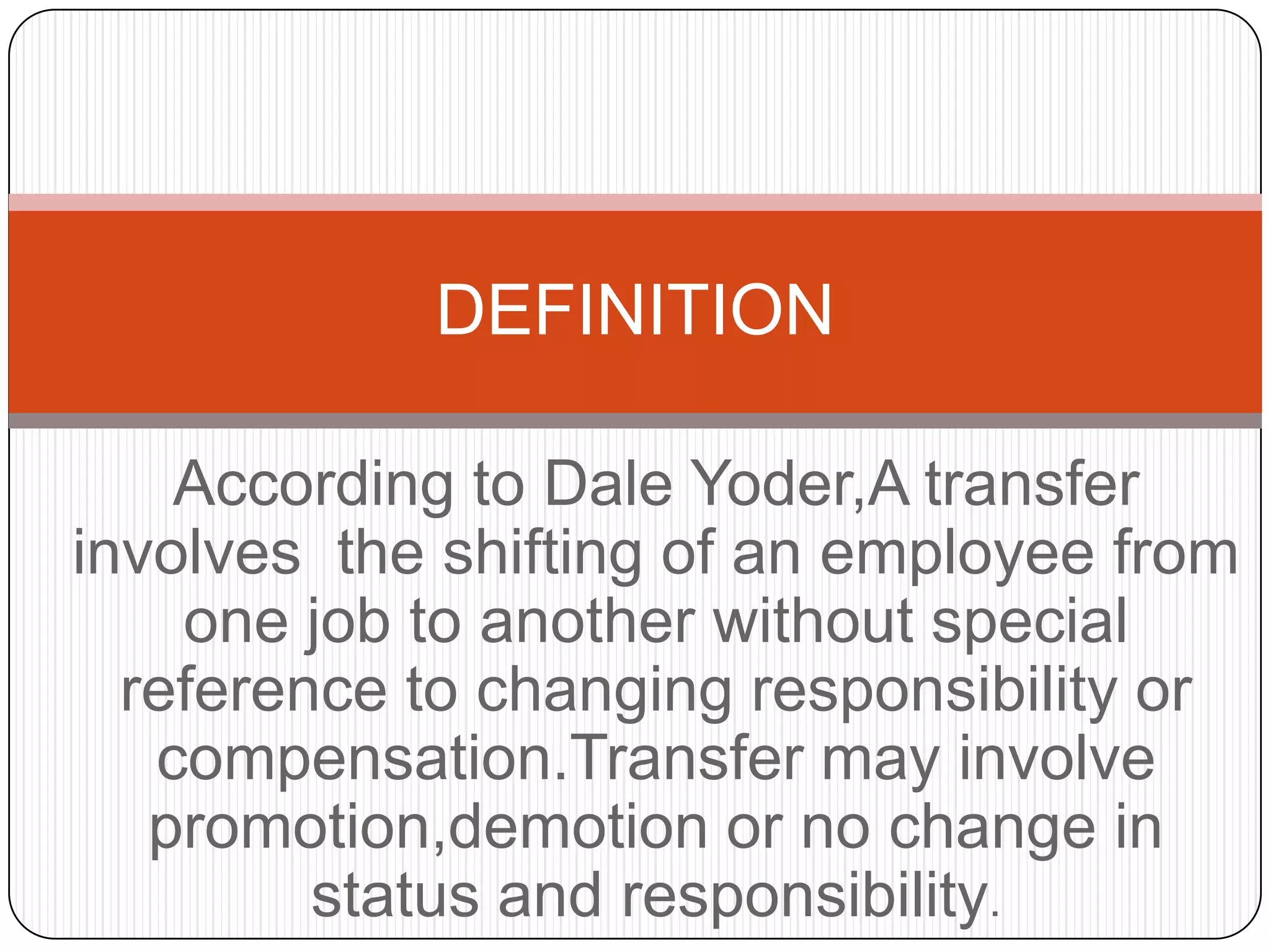 DEFINITION

    According to Dale Yoder,A transfer
involves the shifting of an employee from
    one job to another without special
  reference to changing responsibility or
   compensation.Transfer may involve
   promotion,demotion or no change in
         status and responsibility.
 