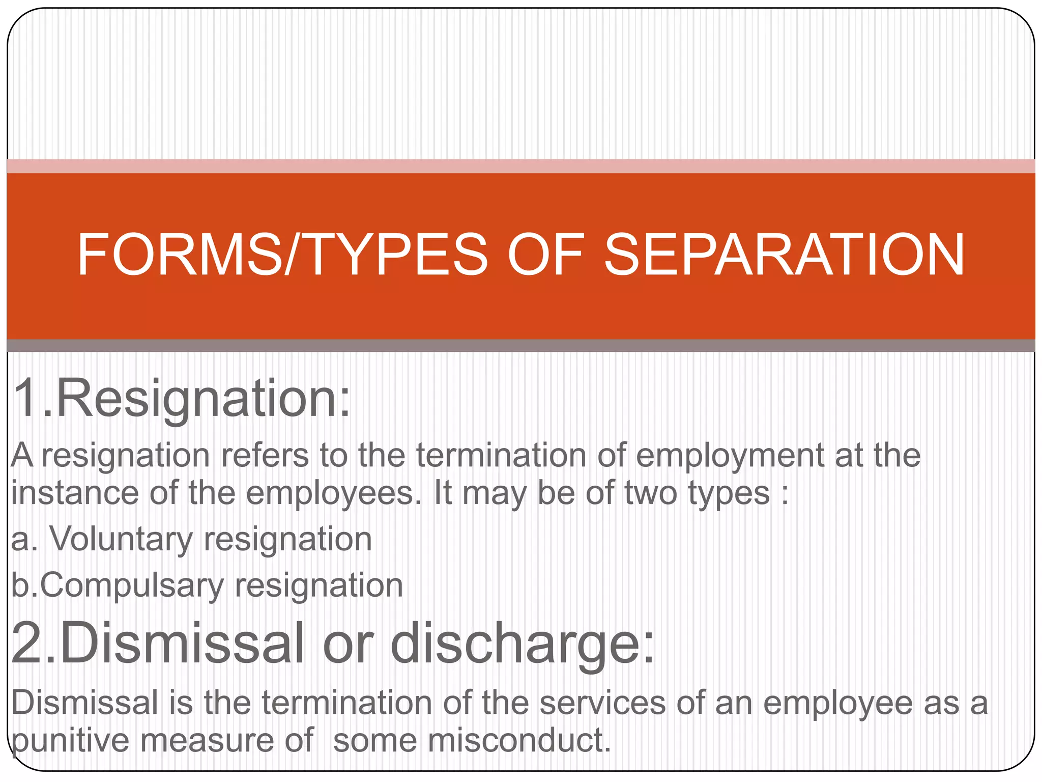 FORMS/TYPES OF SEPARATION

1.Resignation:
A resignation refers to the termination of employment at the
instance of the employees. It may be of two types :
a. Voluntary resignation
b.Compulsary resignation
2.Dismissal or discharge:
Dismissal is the termination of the services of an employee as a
punitive measure of some misconduct.
 