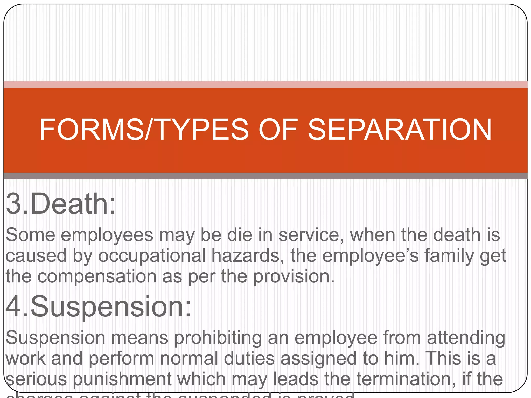 FORMS/TYPES OF SEPARATION

3.Death:
Some employees may be die in service, when the death is
caused by occupational hazards, the employee’s family get
the compensation as per the provision.
4.Suspension:
Suspension means prohibiting an employee from attending
work and perform normal duties assigned to him. This is a
serious punishment which may leads the termination, if the
 