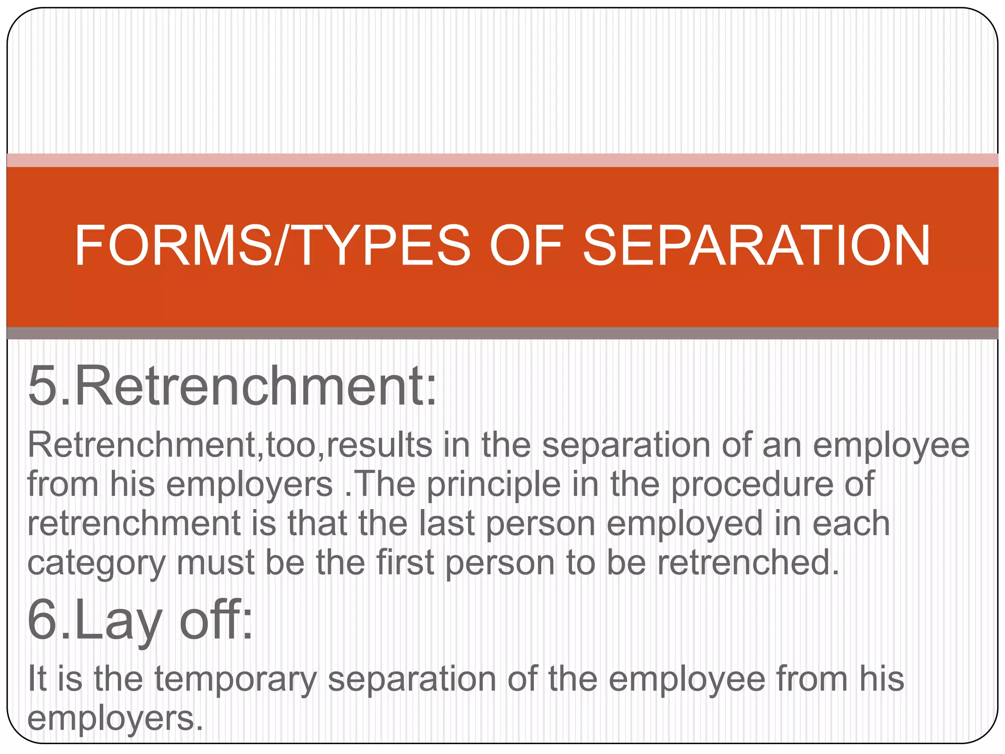 FORMS/TYPES OF SEPARATION

5.Retrenchment:
Retrenchment,too,results in the separation of an employee
from his employers .The principle in the procedure of
retrenchment is that the last person employed in each
category must be the first person to be retrenched.
6.Lay off:
It is the temporary separation of the employee from his
employers.
 