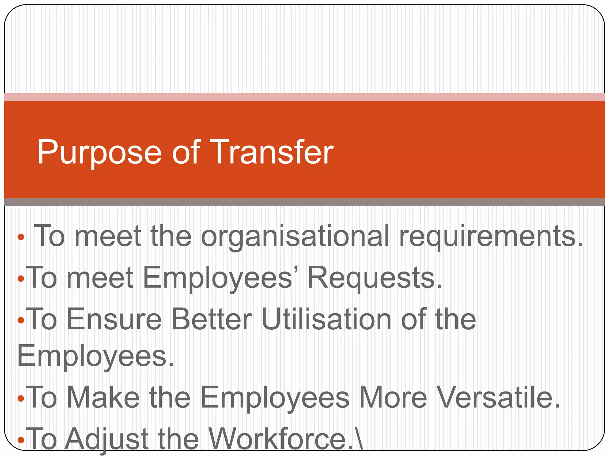 Purpose of Transfer

• To meet the organisational requirements.
•To meet Employees’ Requests.
•To Ensure Better Utilisation of the
Employees.
•To Make the Employees More Versatile.
•To Adjust the Workforce.
 