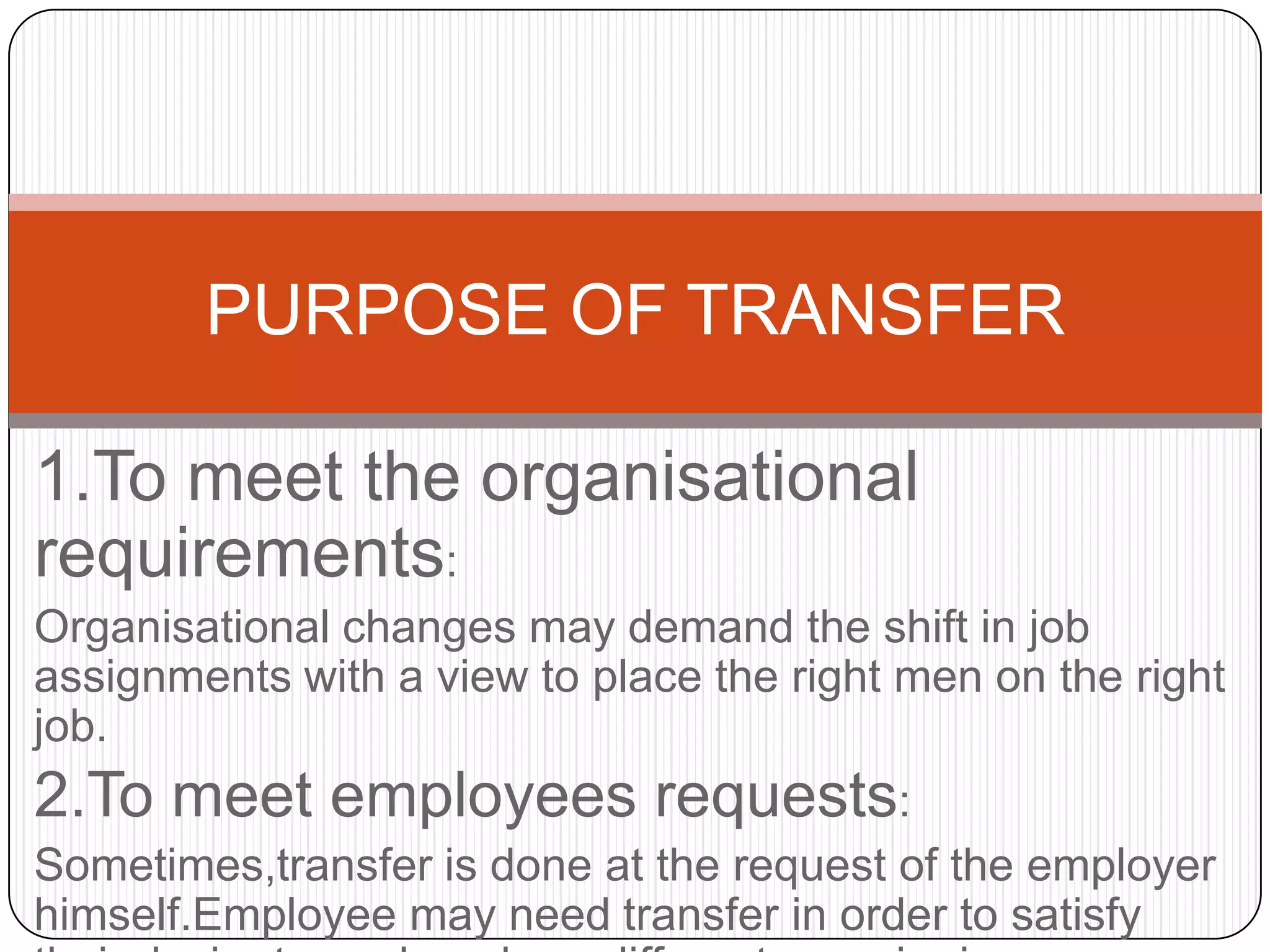 PURPOSE OF TRANSFER

1.To meet the organisational
requirements:
Organisational changes may demand the shift in job
assignments with a view to place the right men on the right
job.
2.To meet employees requests:
Sometimes,transfer is done at the request of the employer
himself.Employee may need transfer in order to satisfy
 