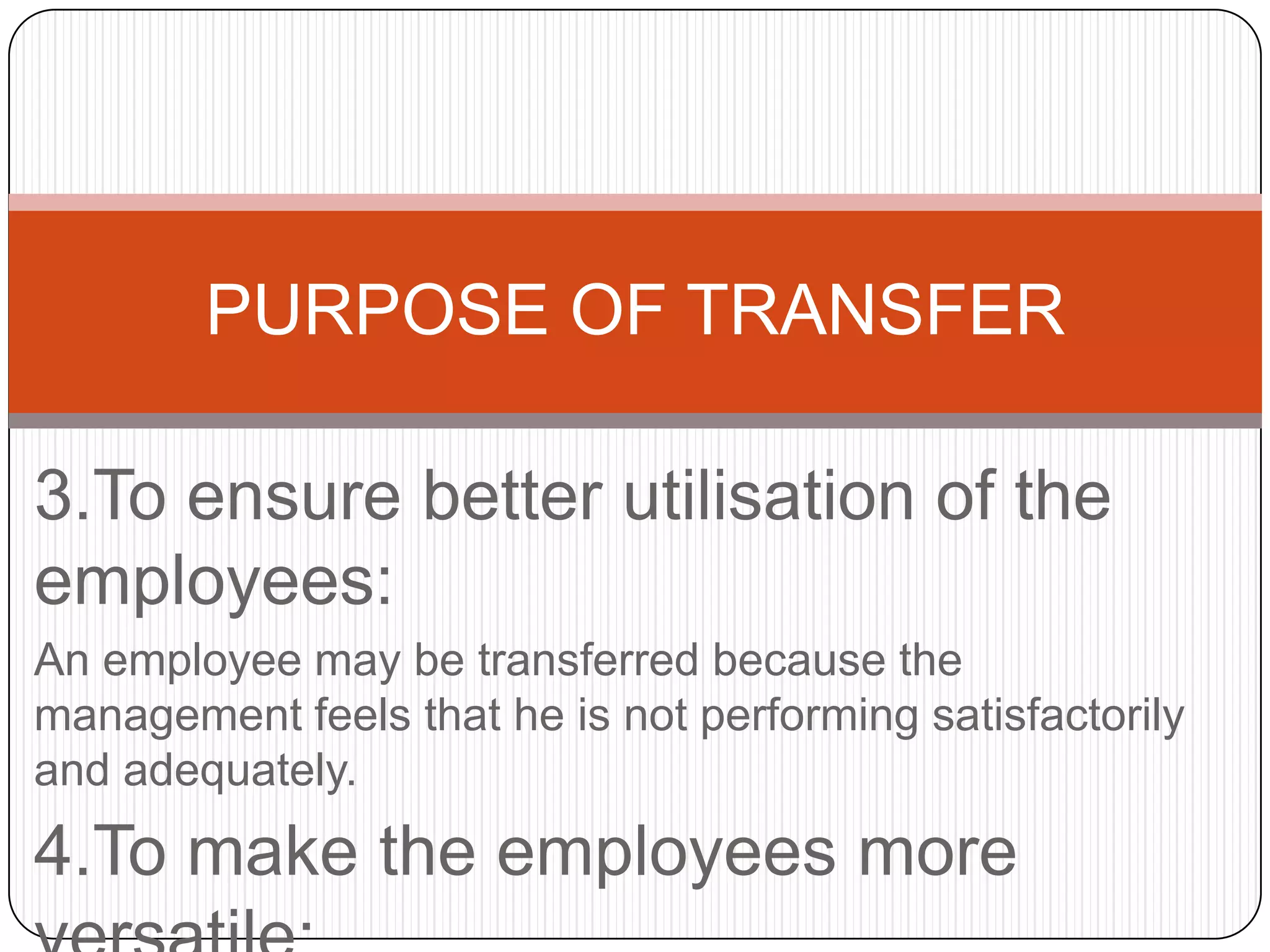 PURPOSE OF TRANSFER

3.To ensure better utilisation of the
employees:
An employee may be transferred because the
management feels that he is not performing satisfactorily
and adequately.
4.To make the employees more
 