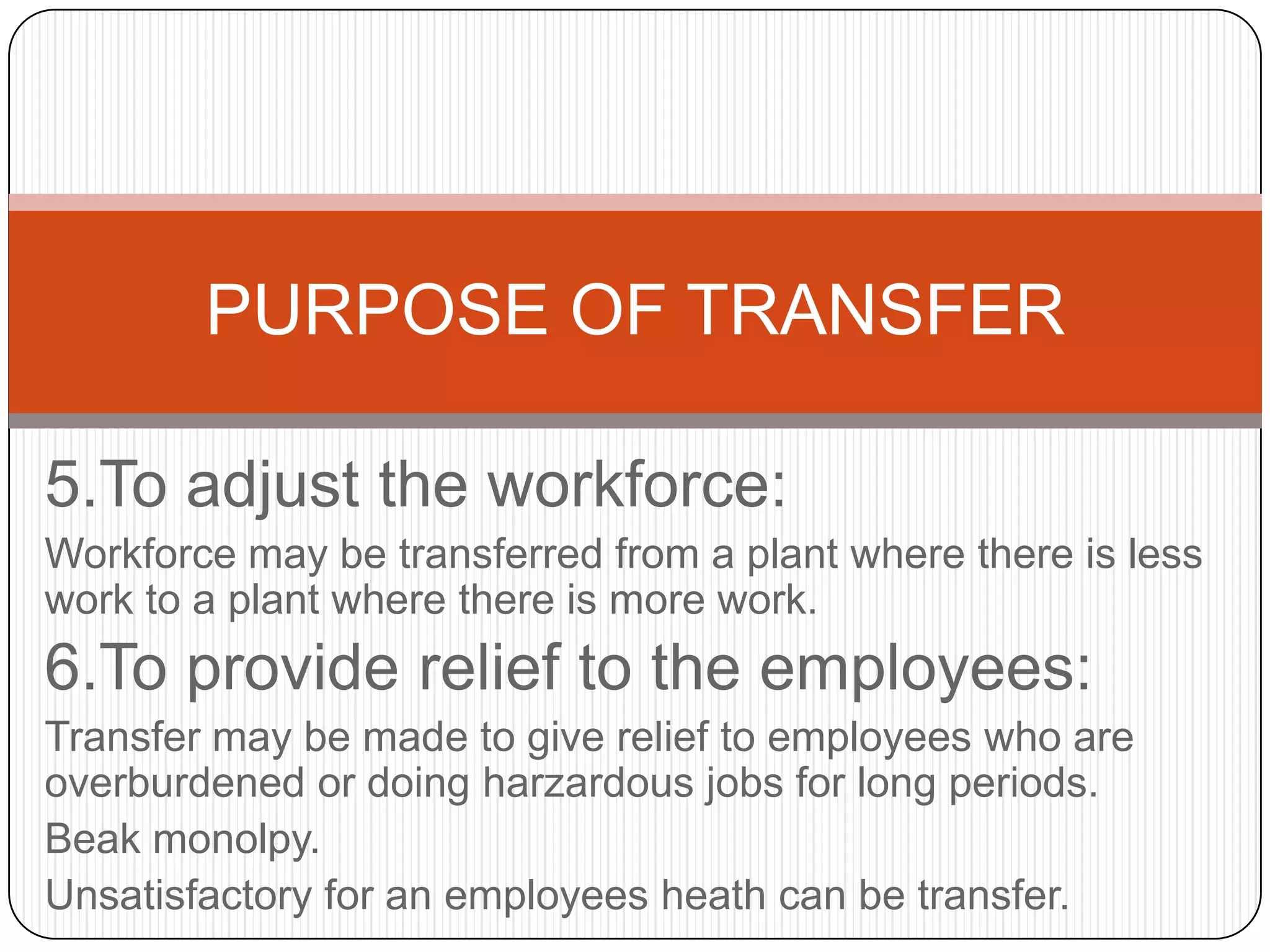 PURPOSE OF TRANSFER

5.To adjust the workforce:
Workforce may be transferred from a plant where there is less
work to a plant where there is more work.
6.To provide relief to the employees:
Transfer may be made to give relief to employees who are
overburdened or doing harzardous jobs for long periods.
Beak monolpy.
Unsatisfactory for an employees heath can be transfer.
 