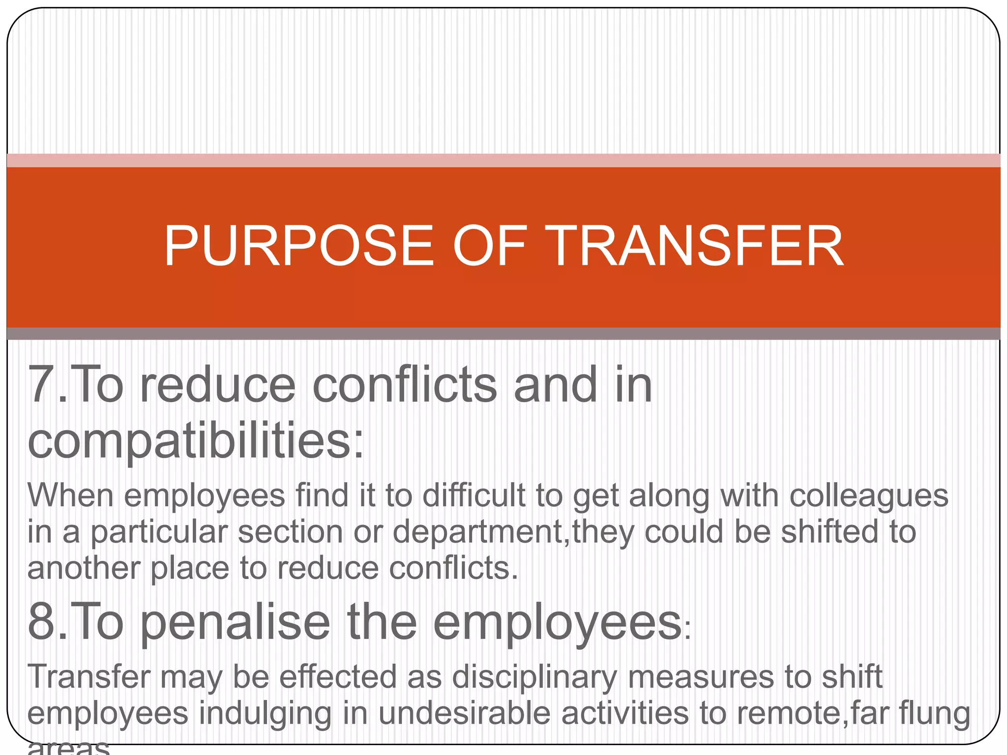 PURPOSE OF TRANSFER

7.To reduce conflicts and in
compatibilities:
When employees find it to difficult to get along with colleagues
in a particular section or department,they could be shifted to
another place to reduce conflicts.
8.To penalise the employees:
Transfer may be effected as disciplinary measures to shift
employees indulging in undesirable activities to remote,far flung
 