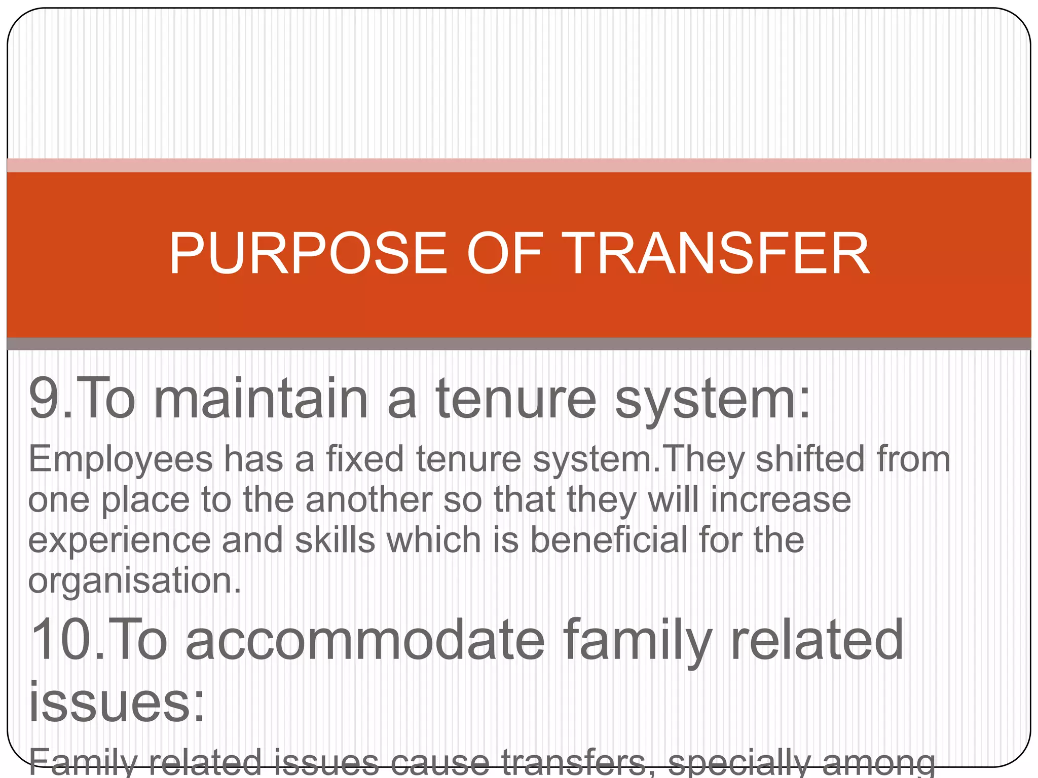 PURPOSE OF TRANSFER

9.To maintain a tenure system:
Employees has a fixed tenure system.They shifted from
one place to the another so that they will increase
experience and skills which is beneficial for the
organisation.
10.To accommodate family related
issues:
Family related issues cause transfers, specially among
 