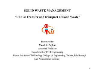 SOLID WASTE MANAGEMENT
“Unit 3: Transfer and transport of Solid Waste”
Presented by
Vinod R. Nejkar
Assistant Professor
Department of Civil Engineering
Sharad Institute of Technology College of Engineering, Yadrav, Ichalkaranji
(An Autonomous Institute)
1
 