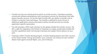  Transfer services are mainly point-to-point car rental services. Travelopro provides
customized software development and consultancy services for businesses that offer
airport transfer services. To use the Data Transfer API, you define a transfer and so
initiate it using the insert technique. The transfer is defined in terms of one or
additional applications whose information will be transferred and can include
application-specific parameters.
 This API provides a REST-style interface to the global reliable file transfer service. The
API is right for integration into Portals or Gateways to supply complicated reliable file
transfer capabilities while not having to develop and support these options on your
own.
 Travelopro offers Transfer Booking Engine, Transfer Booking System and other services
to the travel market. During reservation, your customer can choose his own comfort
allows travel agents to book flights, cars, and minibuses.
 