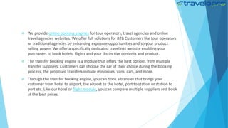  We provide online booking engines for tour operators, travel agencies and online
travel agencies websites. We offer full solutions for B2B Customers like tour operators
or traditional agencies by enhancing exposure opportunities and so your product
selling power. We offer a specifically dedicated travel net website enabling your
purchasers to book hotels, flights and your distinctive contents and product.
 The transfer booking engine is a module that offers the best options from multiple
transfer suppliers. Customers can choose the car of their choice during the booking
process, the proposed transfers include minibuses, vans, cars, and more.
 Through the transfer booking engine, you can book a transfer that brings your
customer from hotel to airport, the airport to the hotel, port to station or station to
port etc. Like our hotel or flight module, you can compare multiple suppliers and book
at the best prices.
 