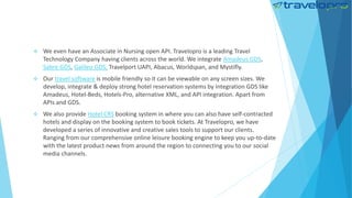  We even have an Associate in Nursing open API. Travelopro is a leading Travel
Technology Company having clients across the world. We integrate Amadeus GDS,
Sabre GDS, Galileo GDS, Travelport UAPI, Abacus, Worldspan, and Mystifly.
 Our travel software is mobile friendly so it can be viewable on any screen sizes. We
develop, integrate & deploy strong hotel reservation systems by integration GDS like
Amadeus, Hotel-Beds, Hotels-Pro, alternative XML, and API integration. Apart from
APIs and GDS.
 We also provide Hotel CRS booking system in where you can also have self-contracted
hotels and display on the booking system to book tickets. At Travelopro, we have
developed a series of innovative and creative sales tools to support our clients.
Ranging from our comprehensive online leisure booking engine to keep you up-to-date
with the latest product news from around the region to connecting you to our social
media channels.
 