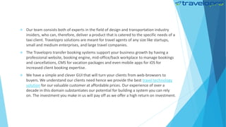  Our team consists both of experts in the field of design and transportation industry
insiders, who can, therefore, deliver a product that is catered to the specific needs of a
taxi client. Travelopro solutions are meant for travel agents of any size like startups,
small and medium enterprises, and large travel companies.
 The Travelopro transfer booking systems support your business growth by having a
professional website, booking engine, mid-office/back workplace to manage bookings
and cancellations, CMS for vacation packages and even mobile apps for iOS for
increased client booking expertise.
 We have a simple and clever GUI that will turn your clients from web-browsers to
buyers. We understand our clients need hence we provide the best travel technology
solution for our valuable customer at affordable prices. Our experience of over a
decade in this domain substantiates our potential for building a system you can rely
on. The investment you make in us will pay off as we offer a high return on investment.
 