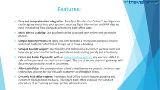 Features:
 Easy and comprehensive integration: Amadeus Transfers for Online Travel Agencies
can integrate neatly into your systems, sourcing flight information and PNR data to
ease the booking flow alongside processing back-office data.
 Multi-device usability: Our platform can be accessed both online and on mobile
phones.
 Simple Booking Process: It takes less time to make a reservation using our shuttle
websites! Customers don't have to sign up to make a booking.
 Setup & Launch Support: Our friendly and professional Customer Success team will
help you get your shuttle booking website up and running quickly and effortlessly.
 Faster and Easier Payments: With an online booking system, any worries related to
safe online payment methods are assuaged. The use of secure payment gateways with
data encryption builds trust in customers.
 Affordable Price: We understand our client's need hence we provide the best travel
technology solution for our valuable customer at affordable prices.
 Dynamic Mid office system: Travelopro Mid-Office mainly features booking and
customer management modules. Travelopro back-office explains the standard
procedure of accounting and user profile administration.
 