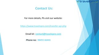 Contact Us:
For more details, Pls visit our website:
https://www.travelopro.com/transfer-api.php
Email id : contact@travelopro.com
Phone no: 98455 66441
 