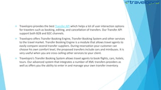  Travelopro provides the best Transfer API which helps a lot of user interaction options
for travelers such as booking, editing, and cancellation of transfers. Our Transfer API
support both B2B and B2C channels.
 Travelopro offers Transfer Booking Engine, Transfer Booking System and other services
to the travel market. Transfer Booking Engine is a module that allows travel agents to
easily compare several transfer suppliers. During reservation your customer can
choose his own comfort level, the proposed transfers include cars and minibuses. It is
very useful when you are cross-selling other services to your client.
 Travelopro's Transfer Booking System allows travel agents to book flights, cars, hotels,
tours. Our advanced system that integrates a number of XML transfers providers as
well as offers you the ability to enter in and manage your own transfer inventory.
 