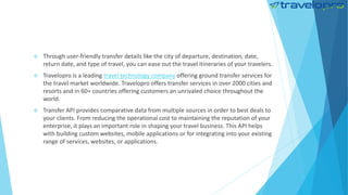  Through user-friendly transfer details like the city of departure, destination, date,
return date, and type of travel, you can ease out the travel itineraries of your travelers.
 Travelopro is a leading travel technology company offering ground transfer services for
the travel market worldwide. Travelopro offers transfer services in over 2000 cities and
resorts and in 60+ countries offering customers an unrivaled choice throughout the
world.
 Transfer API provides comparative data from multiple sources in order to best deals to
your clients. From reducing the operational cost to maintaining the reputation of your
enterprise, it plays an important role in shaping your travel business. This API helps
with building custom websites, mobile applications or for integrating into your existing
range of services, websites, or applications.
 